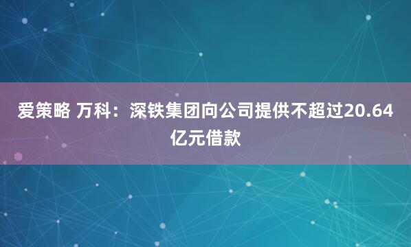 爱策略 万科：深铁集团向公司提供不超过20.64亿元借款