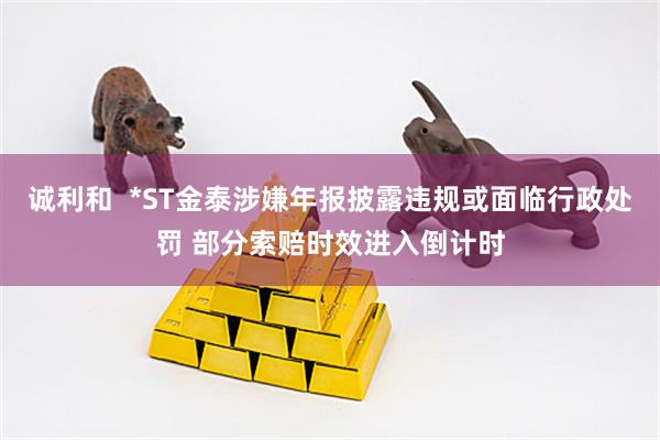 诚利和  *ST金泰涉嫌年报披露违规或面临行政处罚 部分索赔时效进入倒计时