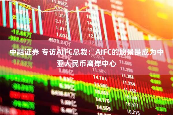 中融证券 专访AIFC总裁：AIFC的愿景是成为中亚人民币离岸中心