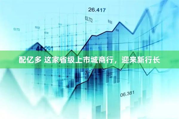 配亿多 这家省级上市城商行，迎来新行长