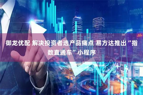 御龙优配 解决投资者选产品痛点 易方达推出“指数直通车”小程序