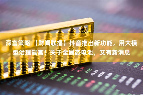 深富策略 【财闻联播】抖音推出新功能，用大模型治理谣言！关于全固态电池，又有新消息