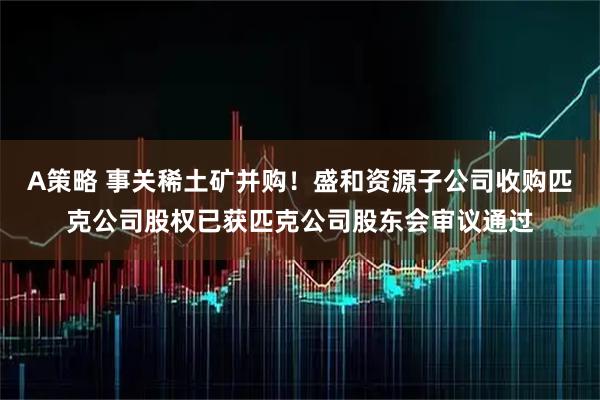 A策略 事关稀土矿并购！盛和资源子公司收购匹克公司股权已获匹克公司股东会审议通过