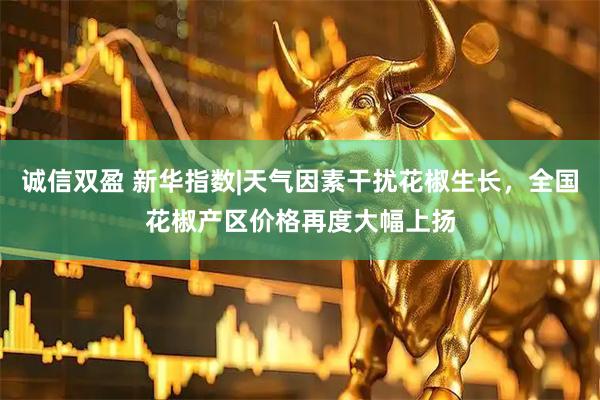 诚信双盈 新华指数|天气因素干扰花椒生长，全国花椒产区价格再度大幅上扬