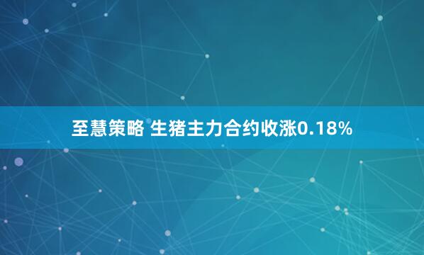 至慧策略 生猪主力合约收涨0.18%
