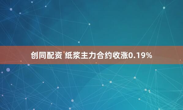 创同配资 纸浆主力合约收涨0.19%