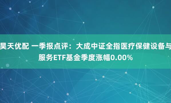 昊天优配 一季报点评：大成中证全指医疗保健设备与服务ETF基金季度涨幅0.00%