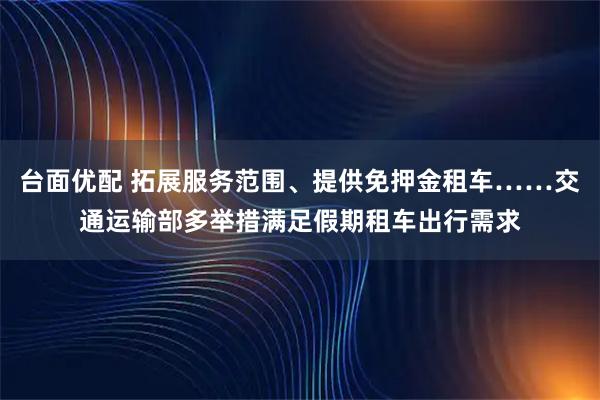 台面优配 拓展服务范围、提供免押金租车……交通运输部多举措满足假期租车出行需求