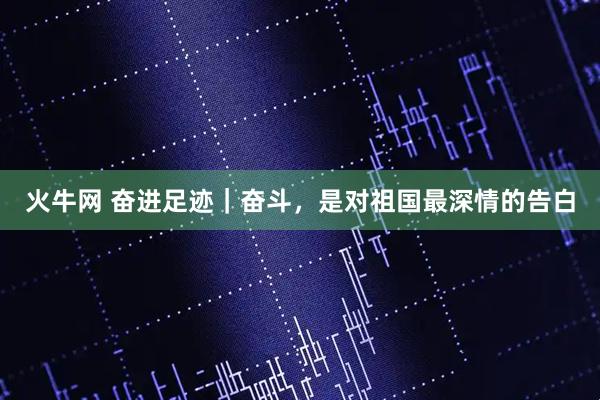 火牛网 奋进足迹｜奋斗，是对祖国最深情的告白