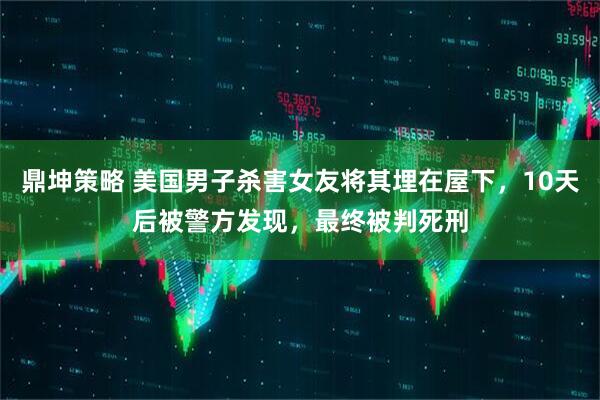 鼎坤策略 美国男子杀害女友将其埋在屋下，10天后被警方发现，最终被判死刑
