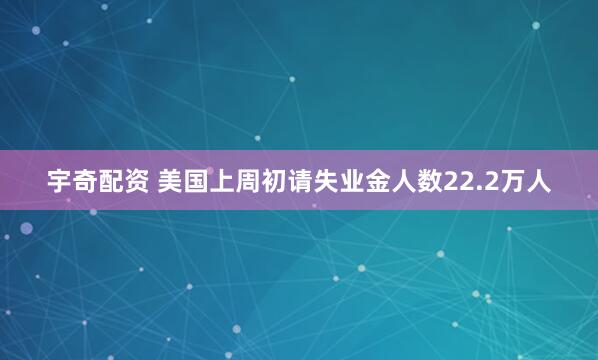 宇奇配资 美国上周初请失业金人数22.2万人