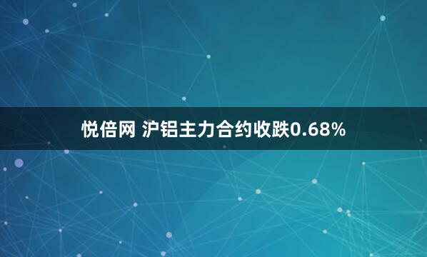 悦倍网 沪铝主力合约收跌0.68%