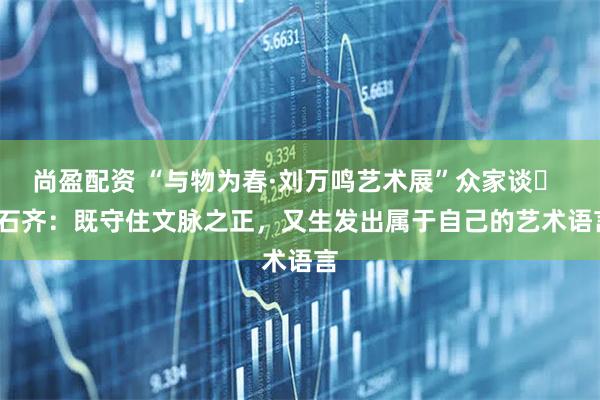 尚盈配资 “与物为春·刘万鸣艺术展”众家谈⑲ | 石齐：既守住文脉之正，又生发出属于自己的艺术语言