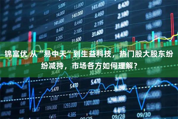 锦富优 从“易中天”到生益科技，热门股大股东纷纷减持，市场各方如何理解？