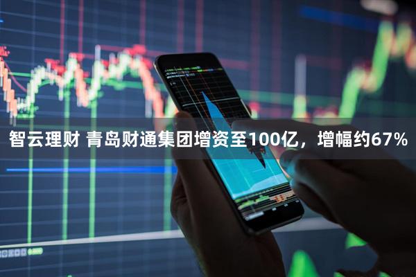 智云理财 青岛财通集团增资至100亿，增幅约67%