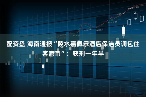配资盘 海南通报“陵水嘉佩乐酒店保洁员调包住客港币”：获刑一年半