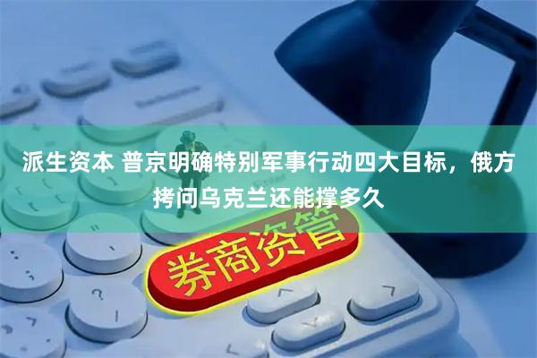 派生资本 普京明确特别军事行动四大目标，俄方拷问乌克兰还能撑多久