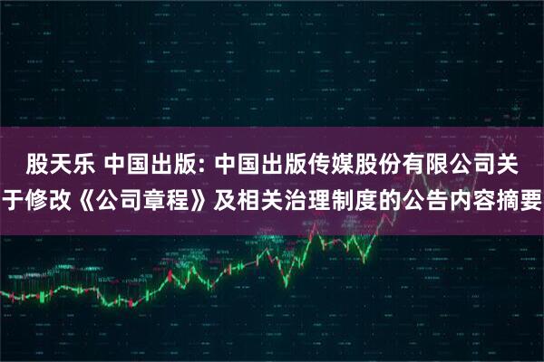 股天乐 中国出版: 中国出版传媒股份有限公司关于修改《公司章程》及相关治理制度的公告内容摘要
