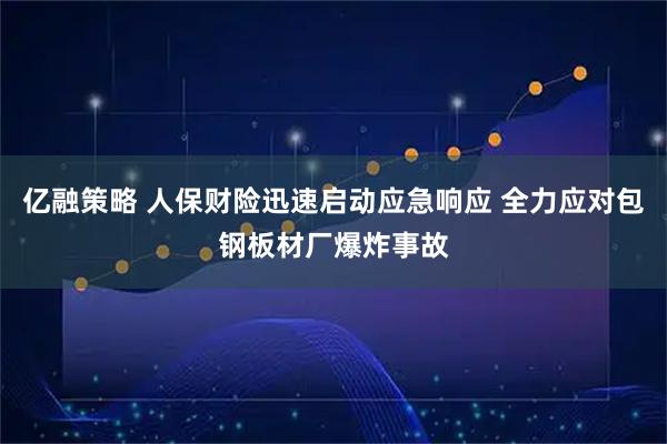 亿融策略 人保财险迅速启动应急响应 全力应对包钢板材厂爆炸事故