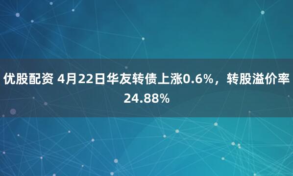 优股配资 4月22日华友转债上涨0.6%，转股溢价率24.88%