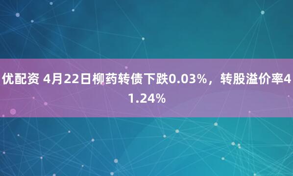 优配资 4月22日柳药转债下跌0.03%，转股溢价率41.24%