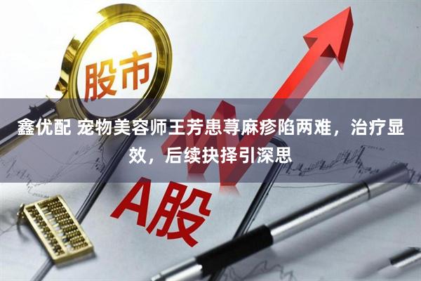 鑫优配 宠物美容师王芳患荨麻疹陷两难，治疗显效，后续抉择引深思