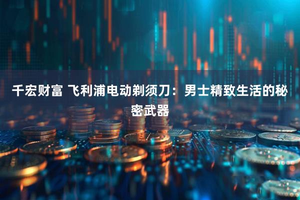 千宏财富 飞利浦电动剃须刀：男士精致生活的秘密武器