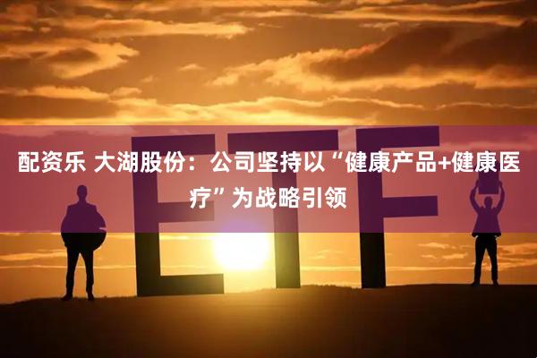 配资乐 大湖股份：公司坚持以“健康产品+健康医疗”为战略引领