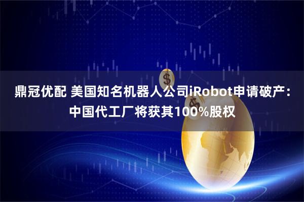 鼎冠优配 美国知名机器人公司iRobot申请破产：中国代工厂将获其100%股权