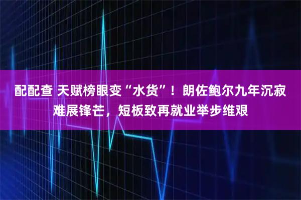 配配查 天赋榜眼变“水货”！朗佐鲍尔九年沉寂难展锋芒，短板致再就业举步维艰