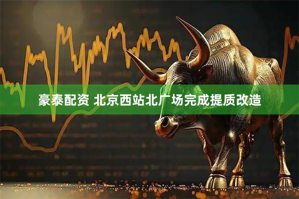 豪泰配资 北京西站北广场完成提质改造