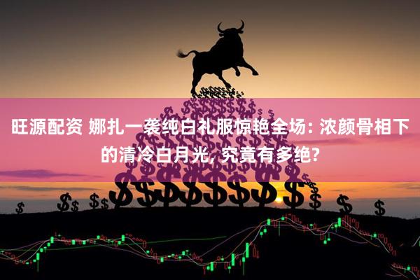 旺源配资 娜扎一袭纯白礼服惊艳全场: 浓颜骨相下的清冷白月光, 究竟有多绝?