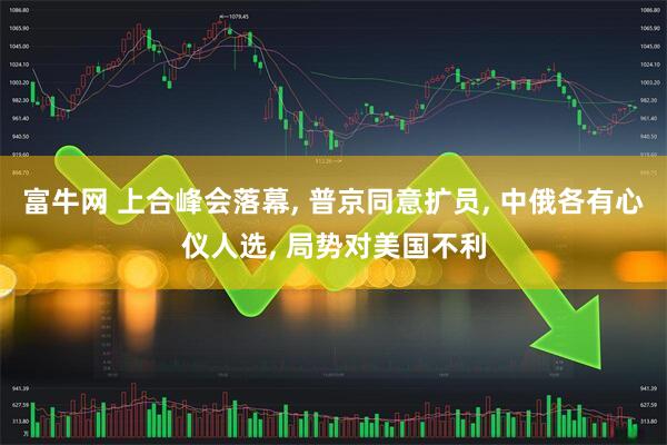 富牛网 上合峰会落幕, 普京同意扩员, 中俄各有心仪人选, 局势对美国不利