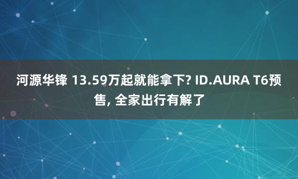 河源华锋 13.59万起就能拿下? ID.AURA T6预售, 全家出行有解了